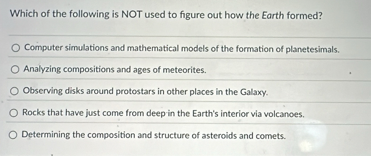 Which of the following is NOT used to figure out how the Earth formed?
Computer simulations and mathematical models of the formation of planetesimals.
Analyzing compositions and ages of meteorites.
Observing disks around protostars in other places in the Galaxy.
Rocks that have just come from deep in the Earth's interior via volcanoes.
Determining the composition and structure of asteroids and comets.