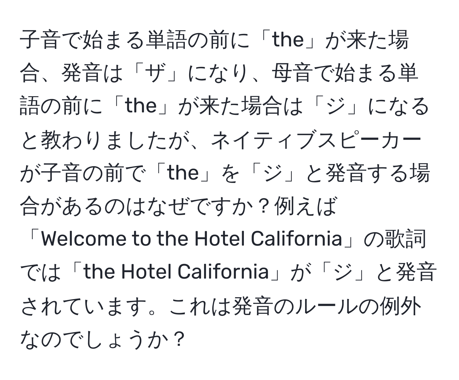 子音で始まる単語の前に「the」が来た場合、発音は「ザ」になり、母音で始まる単語の前に「the」が来た場合は「ジ」になると教わりましたが、ネイティブスピーカーが子音の前で「the」を「ジ」と発音する場合があるのはなぜですか？例えば「Welcome to the Hotel California」の歌詞では「the Hotel California」が「ジ」と発音されています。これは発音のルールの例外なのでしょうか？