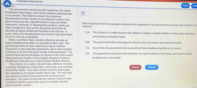 Evaluate Arguments Sav
ens.
Tools
The government should provide medicines, the latest
healthcare technology, and trained medical professionals 7
to its people. This helps to ensure the sustained
development of the country. In developed countries, the
government has the required funds to carry out these Which statement from the passage emphasizes the importance of the government ensuring public health for all
measures. However, in developing countries, funds are citizens?
often insufficient. Due to this, the government fails to
provide all these healthcare facilities to its citizens. In A. The citizens of a nation should make efforts to maintain a healthy lifestyle by eating right, exercising,
such cases, the development of a country may slow down,
or even come to a standstill and avoiding unhealthy habits.
Many countries make constant efforts to provide as
many healthcare facilities as possible at low costs. The B. The government also encourages its citizens to be more aware about personal health.
government tries to raise awareness about medical C. Due to this, the government fails to provide all these healthcare facilities to its citizens.
insurance. It also spreads awareness about other welfare
schemes to ensure the good health of the population. The
government also encourages its citizens to be more aware D. The government should provide medicines, the latest healthcare technology, and trained medical
about personal health. It encourages people to invest in professionals to its people.
healthcare schemes and make healthy lifestyle choices.
The citizens of a nation should make efforts to maintain
a healthy lifestyle by eating right, exercising, and avoiding Reset Submit
unhealthy habits. They also need to need to understand
the importance of regular health check-ups. This will help
the citizens to detect and prevent the occurrence of
diseases. The government and the citizens need to make
combined efforts to pave the way for a healthy lifestyle
and a healthy country.