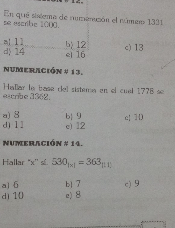 En qué sistema de numeración el número 1331
se escribe 1000.
a) 11 b) 12
c) 13
d) 14 e) 16
NUMERACIÓN # 13.
Hallar la base del sistema en el cual 1778 se
escribe 3362.
a) 8 b) 9 c) 10
d) 11 e) 12
NUMERACIÓN # 14.
Hallar “ x ” sí. 530_(x)=363_(11)
a) 6 b) 7 c) 9
d) 10 e) 8