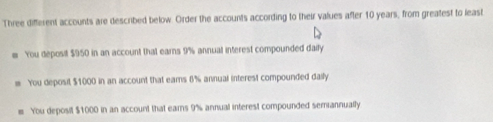 Three different accounts are described below. Order the accounts according to their values after 10 years, from greatest to least
You deposit $950 in an account that earns 9% annual interest compounded daily
You deposit $1000 in an account that eams 6% annual interest compounded daily
You deposit $1000 in an account that earns 9% annual interest compounded semiannually