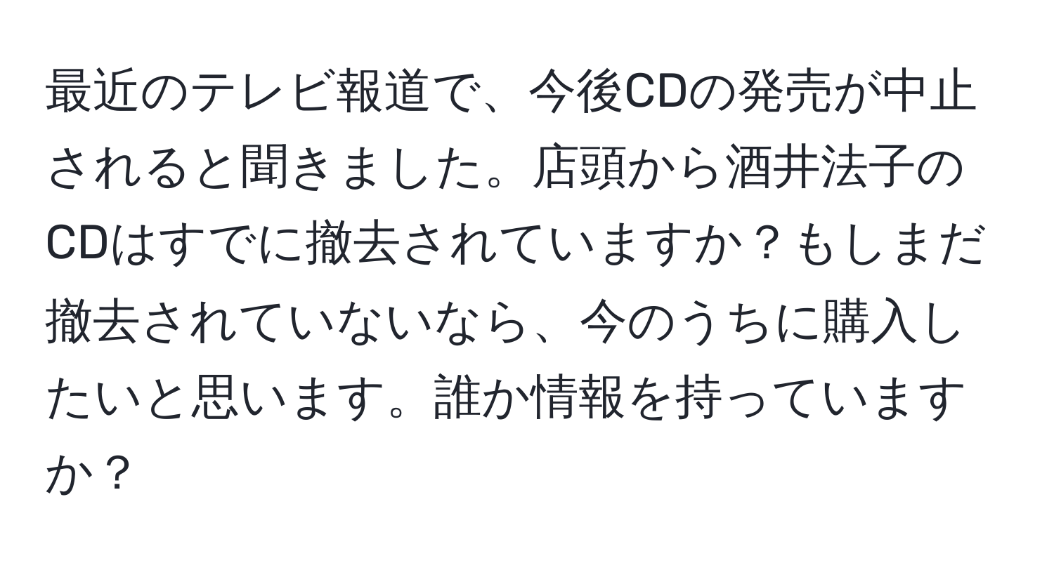 最近のテレビ報道で、今後CDの発売が中止されると聞きました。店頭から酒井法子のCDはすでに撤去されていますか？もしまだ撤去されていないなら、今のうちに購入したいと思います。誰か情報を持っていますか？