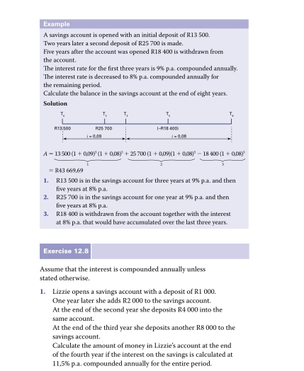 Example 
A savings account is opened with an initial deposit of R13 500.
Two years later a second deposit of R25 700 is made.
Five years after the account was opened R18 400 is withdrawn from 
the account. 
The interest rate for the first three years is 9% p.a. compounded annually, 
The interest rate is decreased to 8% p.a. compounded annually for 
the remaining period. 
Calculate the balance in the savings account at the end of eight years. 
Solution 
T T_n T T
R137500 Ri25 70 0 (-R) 18400
-0.01° i=0.08
A=13500(1+0.09)^3(1+0.08)^5+25700(1+0.09)(1+0.08)^3-18400(1+0.08)^3
=R43669,69
1. R13 500 is in the savings account for three years at 9% p.a. and then
five years at 8% p.a. 
2, R25 700 is in the savings account for one year at 9% p.a. and then
five years at 8% p.a. 
3. R18 400 is withdrawn from the account together with the interest 
at 8% p.a. that would have accumulated over the last three years. 
Exercise 12 Li 
Assume that the interest is compounded annually unless 
stated otherwise. 
1. Lizzie opens a savings account with a deposit of R1 000. 
One year later she adds R2 000 to the savings account. 
At the end of the second year she deposits R4 000 into the 
same account. 
At the end of the third year she deposits another R8 000 to the 
savings account. 
Calculate the amount of money in Lizzie's account at the end 
of the fourth year if the interest on the savings is calculated at
11,5% p.a. compounded annually for the entire period.