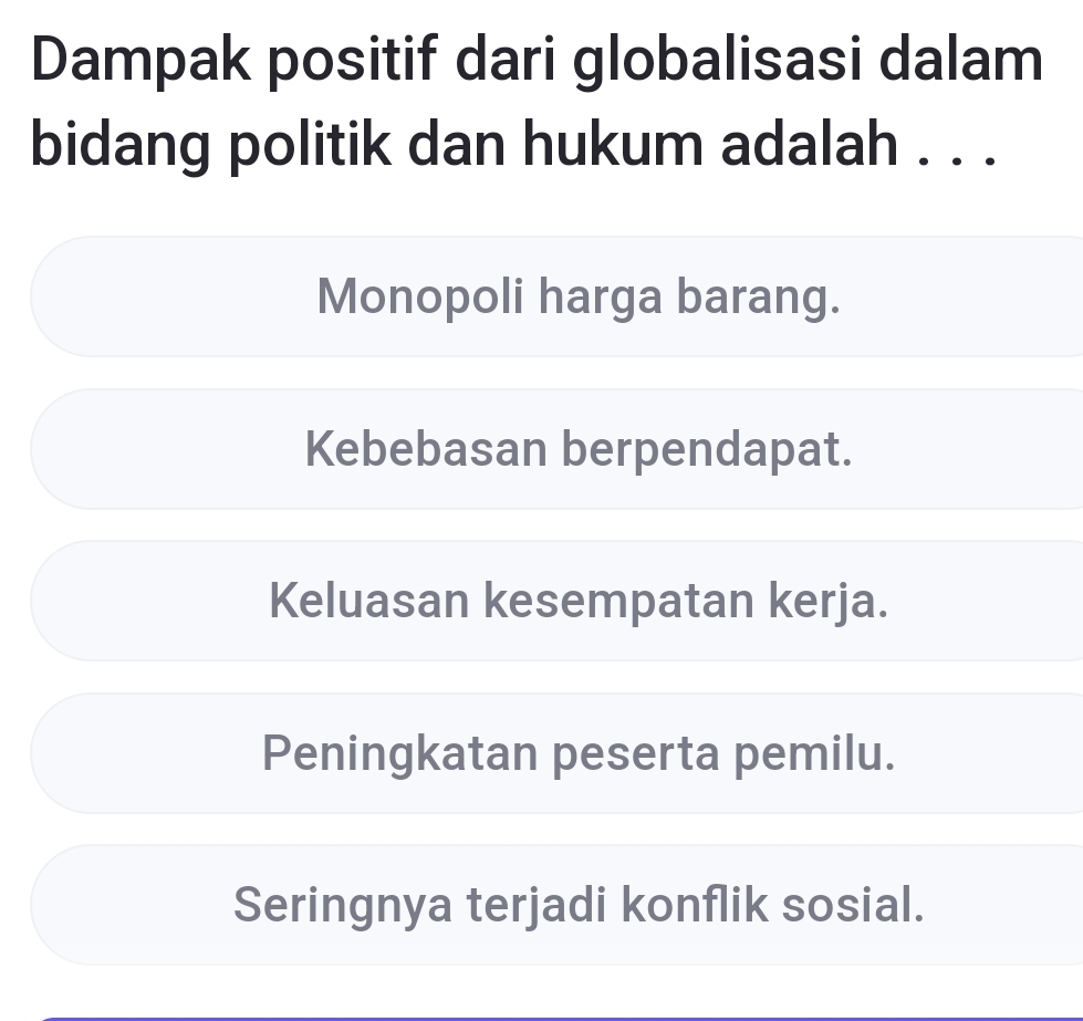 Dampak positif dari globalisasi dalam
bidang politik dan hukum adalah . . .
Monopoli harga barang.
Kebebasan berpendapat.
Keluasan kesempatan kerja.
Peningkatan peserta pemilu.
Seringnya terjadi konflik sosial.