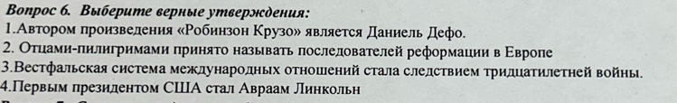 Boпрос б. Выберите верные утверлсдения: 
1.Автором πроизвеления κΡобинзон Κрузоル является Даниель дефо. 
2. Оτцами-πилигримами πриняτо называть πослелователей реформации в Εвропе 
3.Вестфальская система межлународньх отношений стала следствием тридцатилетηей войны. 
4.Первым πрезилентом СΙА стал Авраам Линкольн