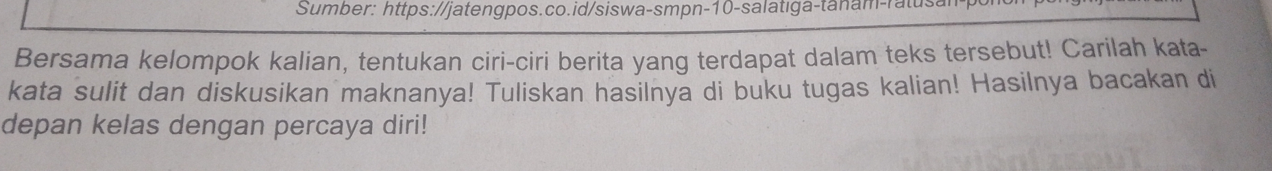 Sumber: https://jatengpos.co.id/siswa-smpn-10-salatıga-tanam-ratusa 
Bersama kelompok kalian, tentukan ciri-ciri berita yang terdapat dalam teks tersebut! Carilah kata- 
kata sulit dan diskusikan maknanya! Tuliskan hasilnya di buku tugas kalian! Hasilnya bacakan di 
depan kelas dengan percaya diri!