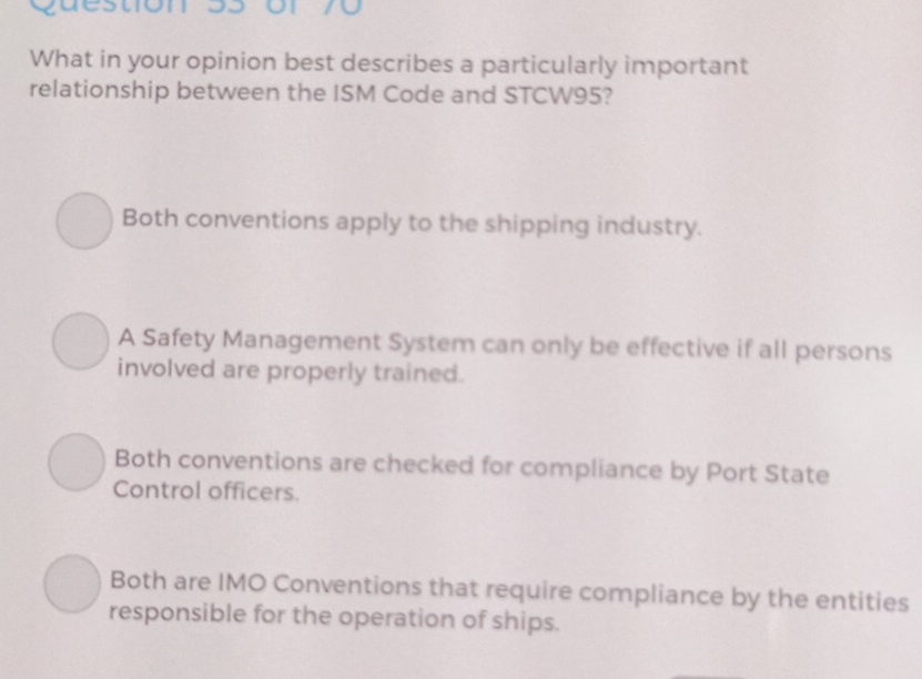 or 70
What in your opinion best describes a particularly important
relationship between the ISM Code and STCW95?
Both conventions apply to the shipping industry.
A Safety Management System can only be effective if all persons
involved are properly trained.
Both conventions are checked for compliance by Port State
Control officers.
Both are IMO Conventions that require compliance by the entities
responsible for the operation of ships.