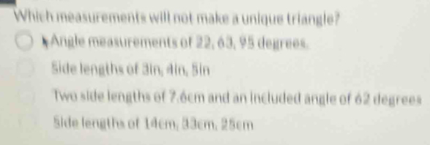 Which measurements will not make a unique triangle?
Angle measurements of 22, 63, 95 degrees.
Side lengths of 3in, 4in, Sin
Two side lengths of 7.6cm and an included angle of 62 degrees
Side lengths of 14cm, 33cm, 25cm