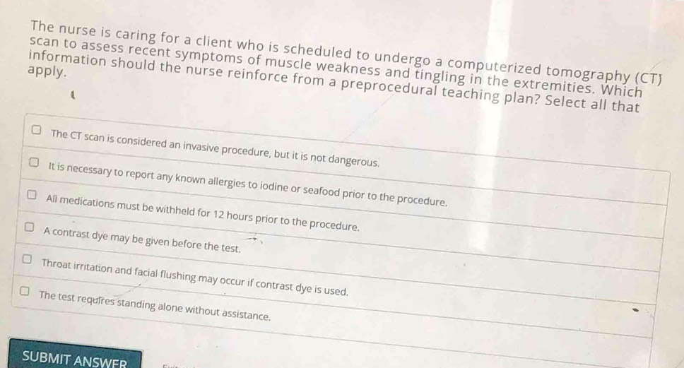 The nurse is caring for a client who is scheduled to undergo a computerized tomography (CT)
apply. scan to assess recent symptoms of muscle weakness and tingling in the extremities. Which
information should the nurse reinforce from a preprocedural teaching plan? Select all that
The CT scan is considered an invasive procedure, but it is not dangerous.
It is necessary to report any known allergies to iodine or seafood prior to the procedure.
All medications must be withheld for 12 hours prior to the procedure.
A contrast dye may be given before the test.
Throat irritation and facial flushing may occur if contrast dye is used.
The test requires standing alone without assistance.
SUBMIT ANSWFR