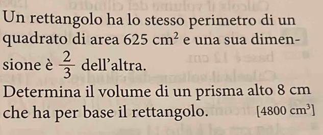 Un rettangolo ha lo stesso perimetro di un 
quadrato di area 625cm^2 e una sua dimen- 
sione è  2/3  dell’altra. 
Determina il volume di un prisma alto 8 cm
che ha per base il rettangolo. [4800cm^3]