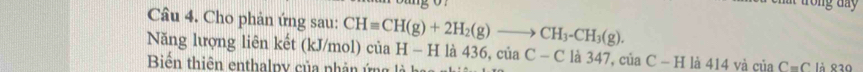 trong day 
Câu 4. Cho phản ứng sau: 
Năng lượng liên kết (kJ/mol) CHequiv CH(g)+2H_2(g)to CH_3-CH_3(g). ciaH-H là 436, của C-C là 347, của C-H là 414 và ciaC=C là ९30 
Biến thiên enthalpy của phân ứng