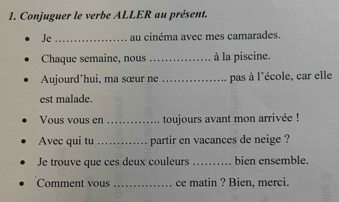 Conjuguer le verbe ALLER au présent. 
Je _au cinéma avec mes camarades. 
Chaque semaine, nous _à la piscine. 
Aujourd’hui, ma sœur ne _pas à l'école, car elle 
est malade. 
Vous vous en _toujours avant mon arrivée ! 
Avec qui tu_ . partir en vacances de neige ? 
Je trouve que ces deux couleurs _bien ensemble. 
Comment vous _ce matin ? Bien, merci.