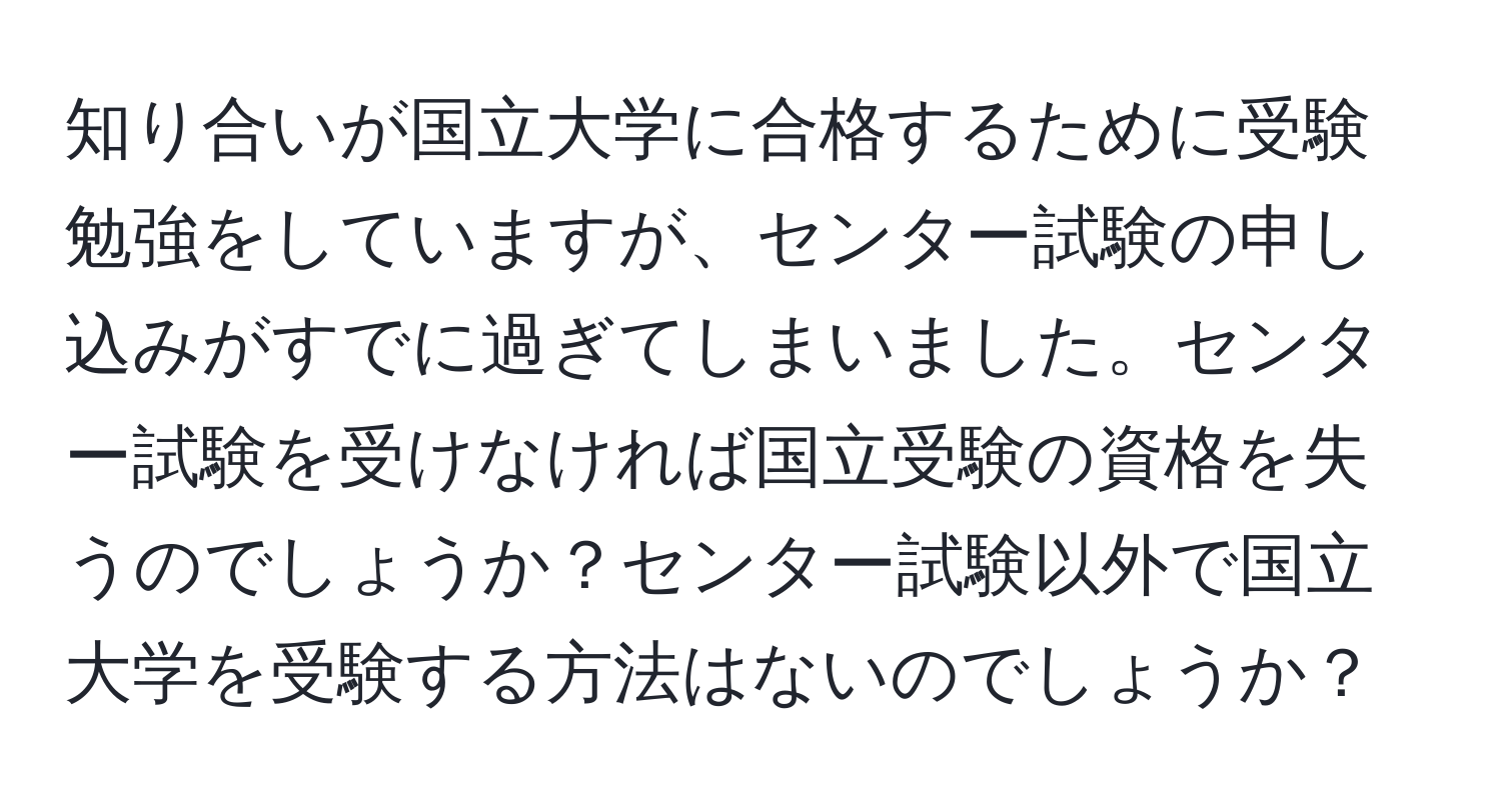 知り合いが国立大学に合格するために受験勉強をしていますが、センター試験の申し込みがすでに過ぎてしまいました。センター試験を受けなければ国立受験の資格を失うのでしょうか？センター試験以外で国立大学を受験する方法はないのでしょうか？