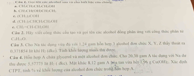 Gọi tên các alcohol sau và cho biết bậc của chúng: 
a. CH_3CH_2CH_2CH_2OH
b. CH_3CH(OH)CH_2CH_3
c. (CH_3) _3COH
d. (CH_3)_2CHCH_2CH_2OH
e. CH_2=CH-CH_2OH
Câu 2. Hãy viết công thức cấu tạo và gọi tên các alcohol đồng phân ứng với công thức phân tử
C_4H_10O. 
Câu 3. Cho Na tác dụng vừa đủ với 1, 24 gam hỗn hợp 3 alcohol đơn chức X, Y, Z thấy thoát ra
0.371854 lit khi H_2 (dkc). Tính khối lượng muối thu được. 
Câu 4, Hỗn hợp A chứa glycerol và một alcohol đơn chức. Cho 20, 30 gam A tác dụng với Na dư 
thu được 5.57775 lit H_2 (dkc) 0. Mặt khác 8,12 gam A hòa tan vừa hết 1,96 g Cu(OH)_2. Xác định 
CTPT, tính % về khối lượng của alcohol đơn chức trong hồn hợp A.