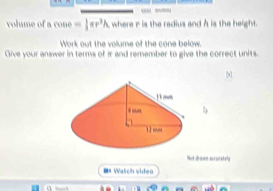 smu 
volume of a y one = 1/3 π r^9h where r is the radius and h is the height. 
Work out the volume of the cone below. 
Give your answer in terms of π and remember to give the correct units. 
Not drawn accurately 
Watch vidéo 
a 
.