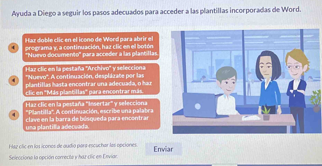 Ayuda a Diego a seguir los pasos adecuados para acceder a las plantillas incorporadas de Word. 
Haz doble clic en el icono de Word para abrir el 
programa y, a continuación, haz clic en el botón 
''Nuevo documento'' para acceder a las plantillas. 
Haz clic en la pestaña ''Archivo'' y selecciona 
''Nuevo''. A continuación, desplázate por las 
plantillas hasta encontrar una adecuada, o haz 
clic en "Más plantillas" para encontrar más. 
Haz clic en la pestaña "Insertar" y selecciona 
''Plantilla''. A continuación, escribe una palabra 
clave en la barra de búsqueda para encontrar 
una plantilla adecuada. 
Haz clic en los iconos de audio para escuchar las opciones. Enviar 
Selecciona la opción correcta y haz clic en Enviar.