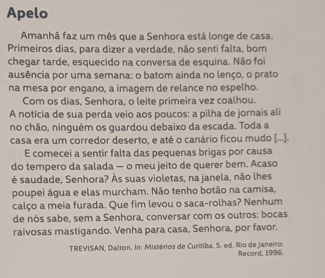 Apelo 
Amanhã faz um mês que a Senhora está longe de casa. 
Primeiros dias, para dizer a verdade, não senti falta, bom 
chegar tarde, esquecido na conversa de esquina. Não foi 
ausência por uma semana: o batom ainda no lenço, o prato 
na mesa por engano, a imagem de relance no espelho. 
Com os dias, Senhora, o leite primeira vez coalhou. 
A notícia de sua perda veio aos poucos: a pilha de jornais ali 
no chão, ninguém os guardou debaixo da escada. Toda a 
casa era um corredor deserto, e até o canário ficou mudo [...]. 
E comecei a sentir falta das pequenas brigas por causa 
do tempero da salada — o meu jeito de querer bem. Acaso 
é saudade, Senhora? Às suas violetas, na janela, não lhes 
poupei água e elas murcham. Não tenho botão na camisa, 
calço a meia furada. Que fim levou o saca-rolhas? Nenhum 
de nós sabe, sem a Senhora, conversar com os outros: bocas 
raivosas mastigando. Venha para casa, Senhora, por favor. 
TREVISAN, Dalton. In: Mistérios de Curitiba. 5. ed. Rio de Janeiro: 
Record, 1996.