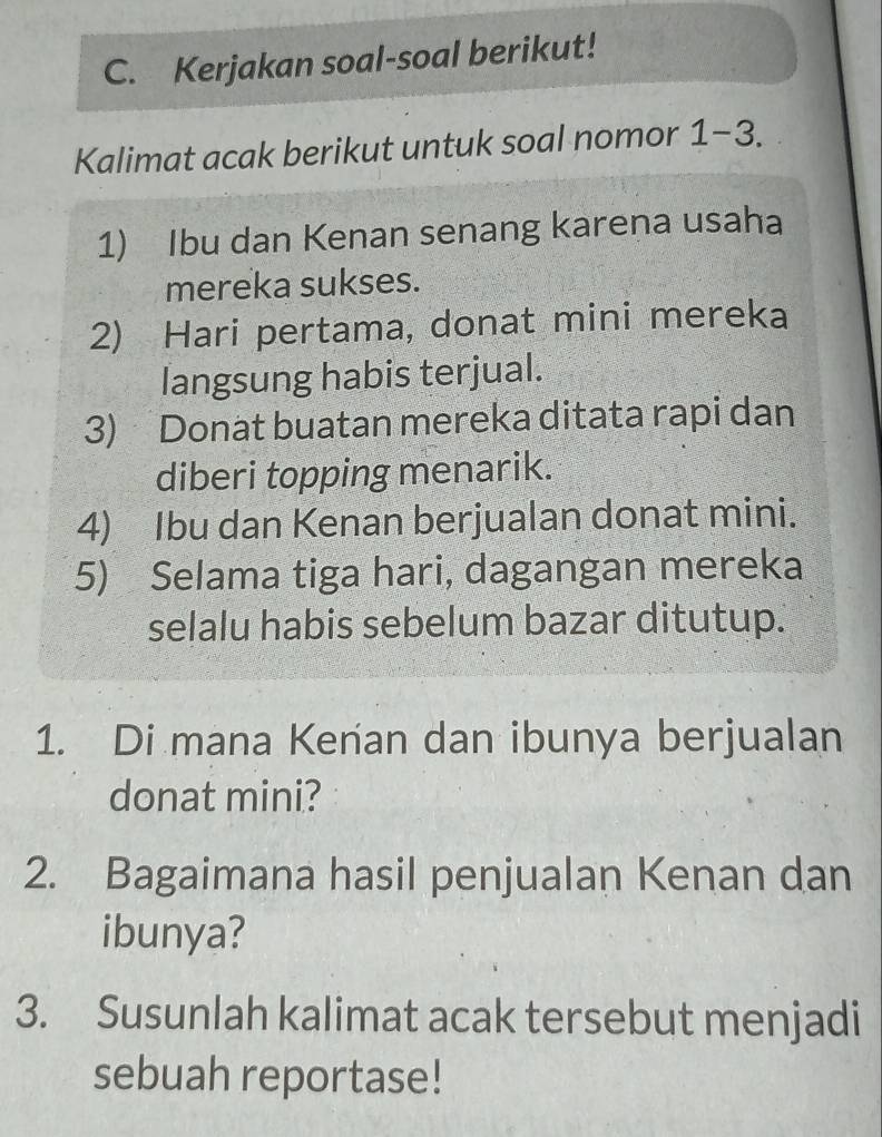 Kerjakan soal-soal berikut! 
Kalimat acak berikut untuk soal nomor 1-3. 
1) Ibu dan Kenan senang karena usaha 
mereka sukses. 
2) Hari pertama, donat mini mereka 
langsung habis terjual. 
3) Donat buatan mereka ditata rapi dan 
diberi topping menarik. 
4) Ibu dan Kenan berjualan donat mini. 
5) Selama tiga hari, dagangan mereka 
selalu habis sebelum bazar ditutup. 
1. Di mana Kenan dan ibunya berjualan 
donat mini? 
2. Bagaimana hasil penjualan Kenan dan 
ibunya? 
3. Susunlah kalimat acak tersebut menjadi 
sebuah reportase!