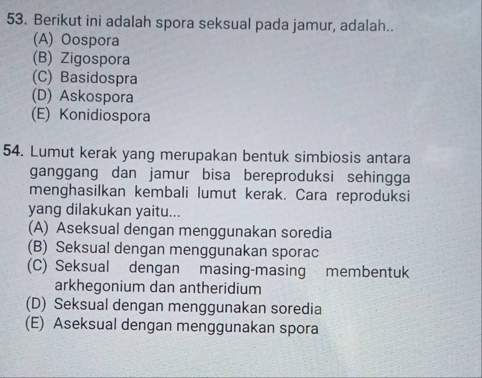 Berikut ini adalah spora seksual pada jamur, adalah..
(A) Oospora
(B) Zigospora
(C) Basidospra
(D) Askospora
(E) Konidiospora
54. Lumut kerak yang merupakan bentuk simbiosis antara
ganggang dan jamur bisa bereproduksi sehingga
menghasilkan kembali lumut kerak. Cara reproduksi
yang dilakukan yaitu...
(A) Aseksual dengan menggunakan soredia
(B) Seksual dengan menggunakan sporac
(C) Seksual dengan masing-masing membentuk
arkhegonium dan antheridium
(D) Seksual dengan menggunakan soredia
(E) Aseksual dengan menggunakan spora