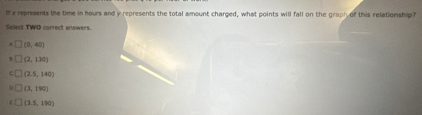 If x represents the time in hours and y represents the total amount charged, what points will fall on the graph of this relationship?
Select TWO correct answers.
A^(-frac 2)-frac frac 12^(frac □)□  (0,40)
B (2,130)
(2.5,140)
(3,190)
(3.5,190)