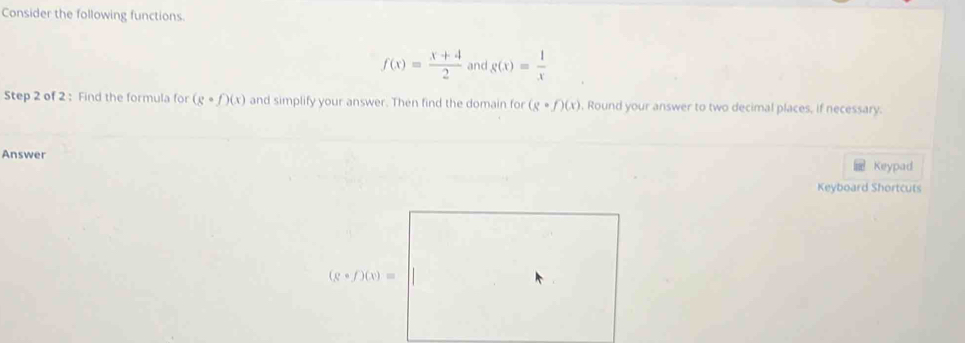 Consider the following functions.
f(x)= (x+4)/2  and g(x)= 1/x 
Step 2 of 2 : Find the formula for (gcirc f)(x) and simplify your answer. Then find the domain for (gcirc f)(x) , Round your answer to two decimal places, if necessary. 
Answer 
Keypad 
Keyboard Shortcuts
(gcirc f)(x)=