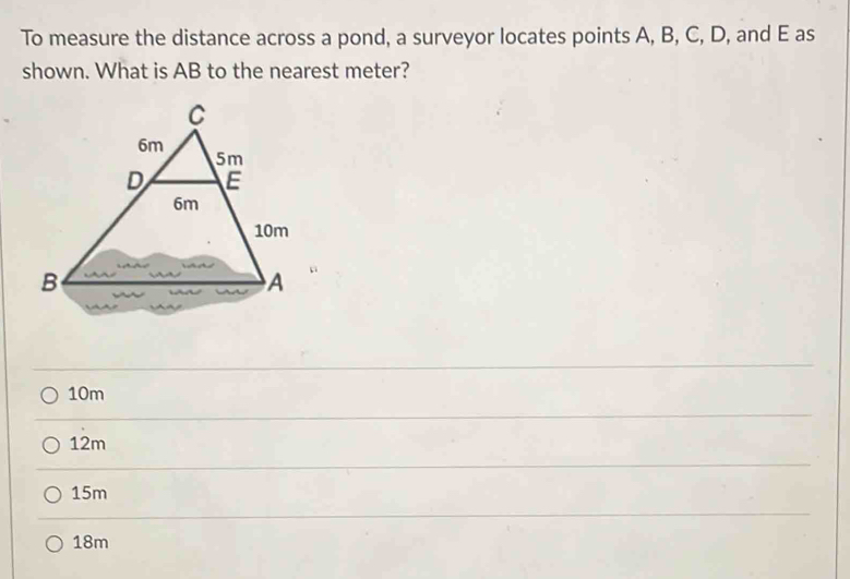 To measure the distance across a pond, a surveyor locates points A, B, C, D, and E as
shown. What is AB to the nearest meter?
10m
12m
15m
18m