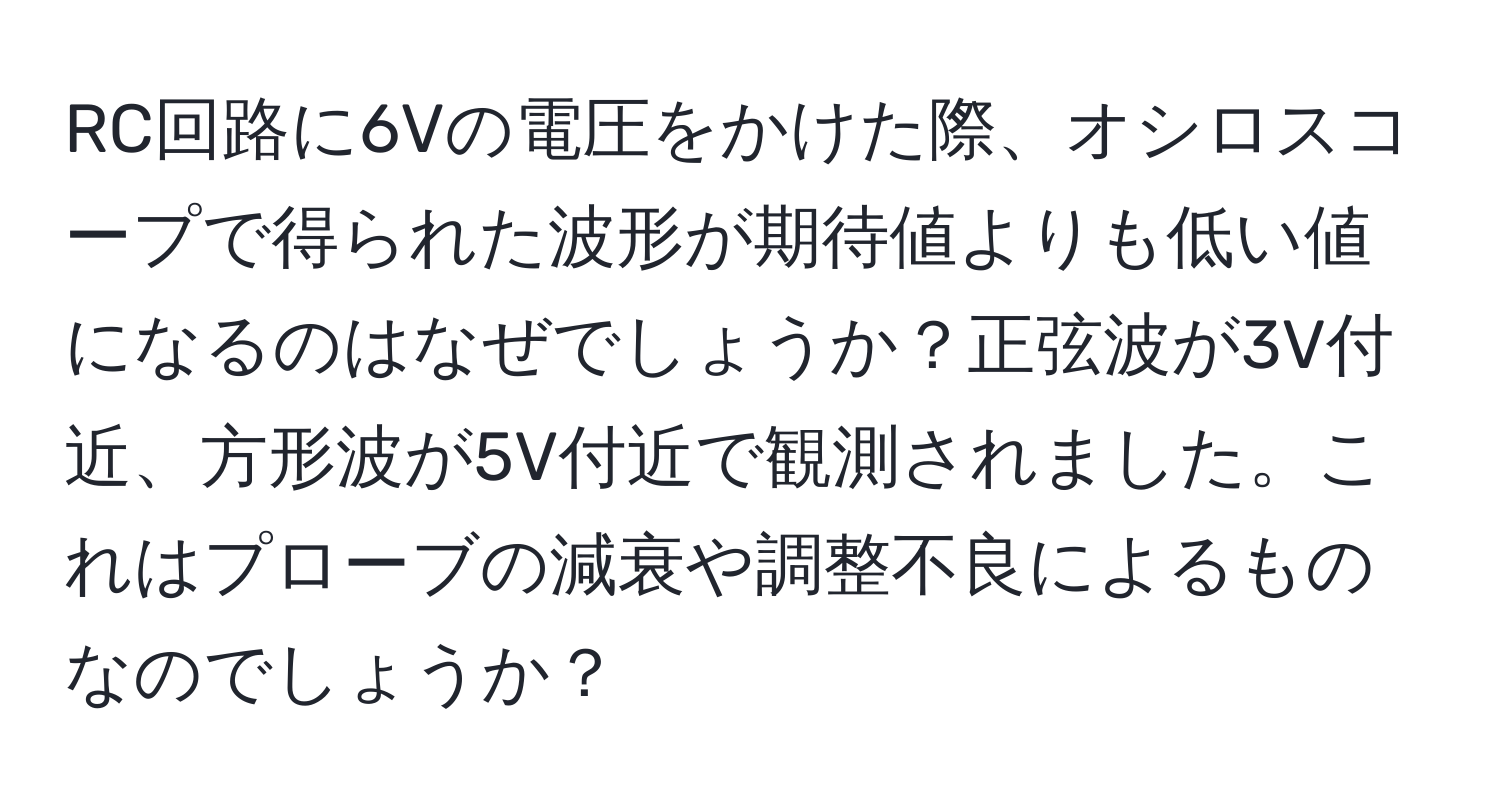 RC回路に6Vの電圧をかけた際、オシロスコープで得られた波形が期待値よりも低い値になるのはなぜでしょうか？正弦波が3V付近、方形波が5V付近で観測されました。これはプローブの減衰や調整不良によるものなのでしょうか？