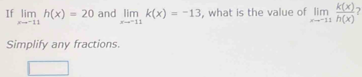 If limlimits _xto -11h(x)=20 and limlimits _xto -11k(x)=-13 , what is the value of limlimits _xto -11 k(x)/h(x)  2
Simplify any fractions.