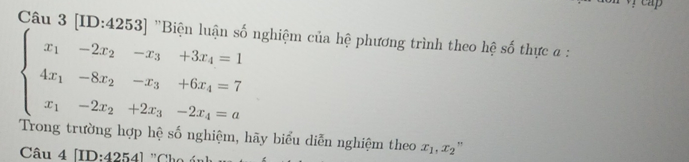 reap
Câu 3 [ID:4253] 'Bi nghiệm của hệ phương trình theo hệ số thực a :
beginarrayl x_1-2x_2-x_3+3x_4=1 4x_1-8x_2-x_3+6x_4=7 x_1-2x_2+2x_3-2x_4=aendarray.
Trong trường hợp hệ số nghiệm, hãy biểu diễn nghiệm theo x_1, x_2 ,,
Câu 4 [ID: 4254] ,, Cho ún