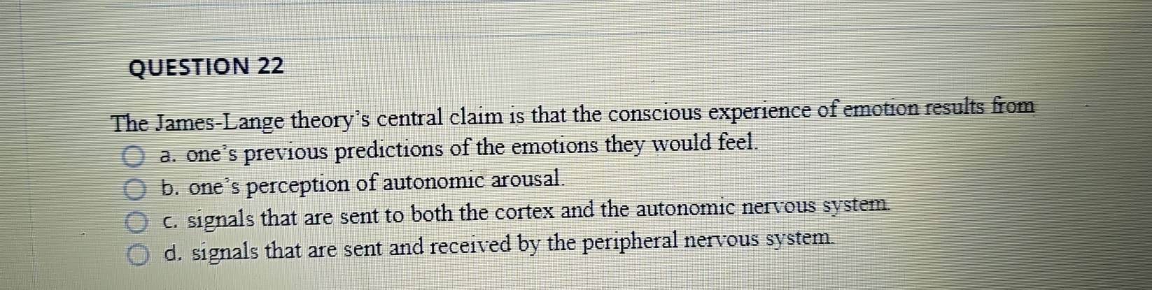 The James-Lange theory’s central claim is that the conscious experience of emotion results from
a. one’s previous predictions of the emotions they would feel.
b. one’s perception of autonomic arousal.
c. signals that are sent to both the cortex and the autonomic nervous system.
d. signals that are sent and received by the peripheral nervous system.