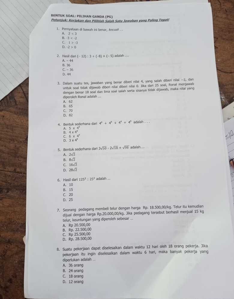 BENTUK SOAL: PILIHAN GANDA (PG)
Petunjuk: Keriakan dan Pilihlah Salah Satu Jawaban yang Paling Tepat!
1. Pernyataan di bawah ini benar, kecuali ....
A. 2<3</tex>
B. -3
C. 1>-3
D. -2>0
2. Hasil dari (-12):3+(-8)* (-5) adalah ....
A. - 44
B. 36
C. - 36
D. 44
3. Dalam suatu tes, jawaban yang benar diberi nilai 4, yang salah diberi nilai -2, dan
untuk soal tidak dijawab diberi nilai diberi nilai 0. Jika dari 25 soal, Ronal menjawab
dengan benar 18 soal dan lima soal salah serta sisanya tidak dijawab, maka nilai yang
diperoleh Ronal adalah ...
A. 62
B. 65
C. 70
D. 82
4. Bentuk sederhana dari 4^4+4^4+4^4+4^4 adalah . . .
A. 5* 4^4
B. 4* 4^4
C. 6* 4^4
D. 3* 4^4
5. Bentuk sederhana dari 3sqrt(50)-2sqrt(18)+sqrt(98) adalah....
A. 2sqrt(2)
B. 8sqrt(2)
C. 16sqrt(2)
D. 28sqrt(2)
6. Hasil dari 125^2:25^2 adalah ...
A. 10
B. 15
C. 20
D. 25
7. Seorang pedagang membeli telur dengan harga Rp. 18.500,00/kg. Telur itu kemudian
dijual dengan harga Rp.20.000,00/kg. Jika pedagang tersebut berhasil menjual 15 kg
telur, keuntungan yang diperoleh sebesar ...
A. Rp 20.500,00
B. Rp. 22.500,00
C. Rp 25.500,00
D. Rp. 28.500,00
8. Suatu pekerjaan dapat diselesaikan dalam waktu 12 hari oleh 18 orang pekerja. Jika
pekerjaan itu ingin diselesaikan dalam waktu 6 hari, maka banyak pekerja yang
diperlukan adalah ...
A. 36 orang
B. 24 orang
C. 18 orang
D. 12 orang