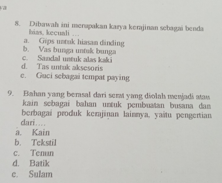 ya
8. Dibawah ini merupakan karya kerajinan sebagai benda
hias, kecuali …
a. Gips untuk hiasan dinding
b. Vas bunga untuk bunga
c. Sandal untuk alas kaki
d. Tas untuk aksesoris
e. Guci sebagai tempat paying
9. Bahan yang berasal dari serat yang diolah menjadi atau
kain sebagai bahan untuk pembuatan busana dan
berbagai produk kerajinan lainnya, yaitu pengertian
dari…
a. Kain
b. Tekstil
c. Tenun
d. Batik
e. Sulam