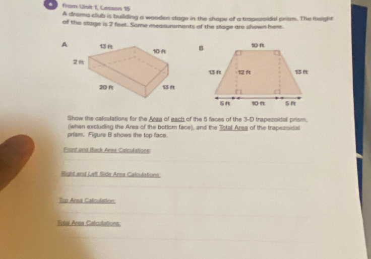 from Unit 1, Cassans 15 
A drama club is building a wooden stage in the shape of a trapezoidal prism. The height 
of the stage is 2 feet. Some measurements of the stage are shown-here. 
Show the calculations for the Area of each of the 5 faces of the 3-D trapesoidal prism. 
(when excluding the Area of the bottom face); and the Total Area of the trapezsidal 
prism. Figure B shows the top face. 
Frsnt and Back Area Calculations: 
Right and Left Side Area Calculations: 
Tisp Area Calculiation: 
Rtal Area Calculations: