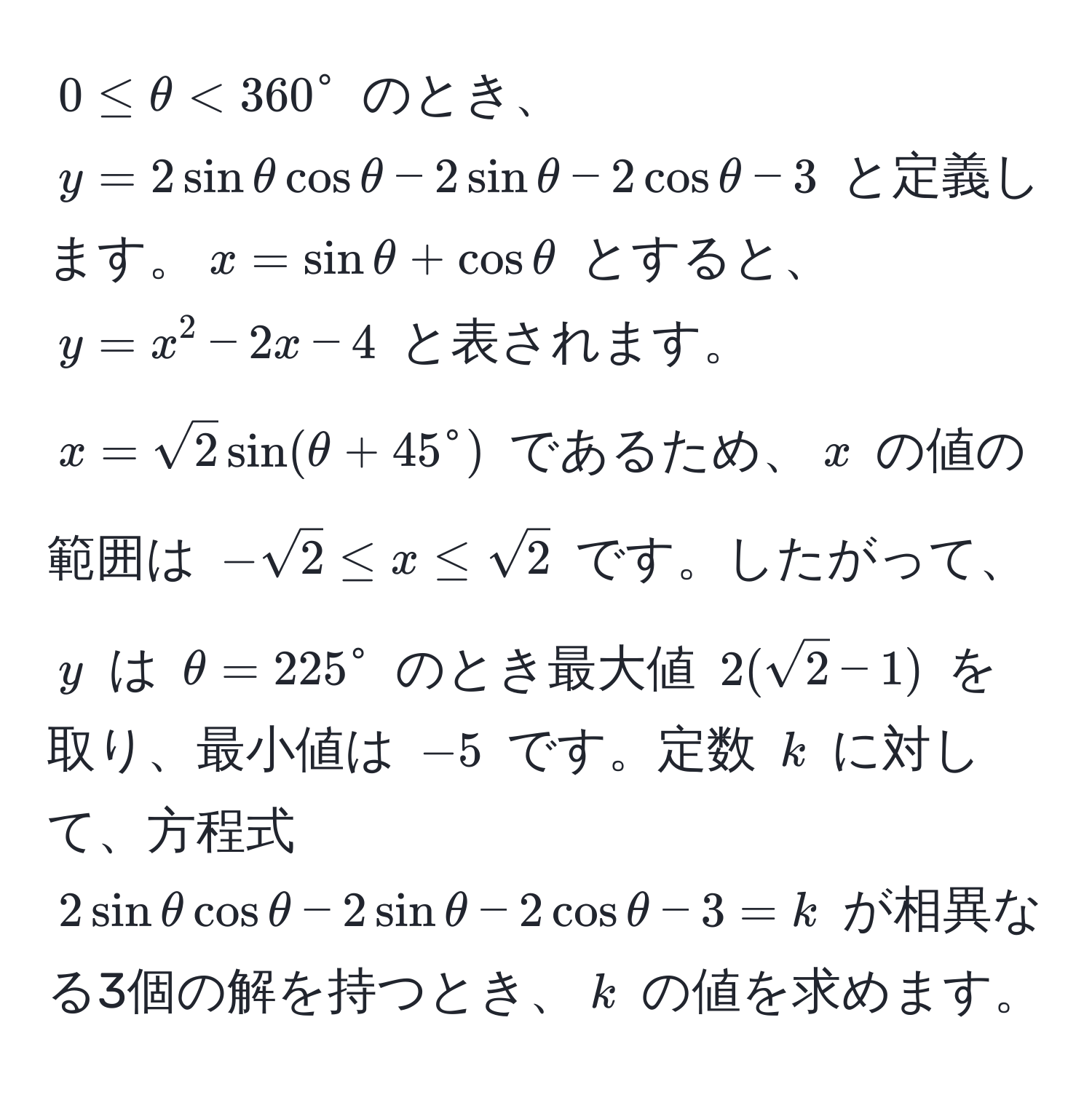 $0 ≤ θ < 360^(circ$ のとき、$y = 2sinθcosθ - 2sinθ - 2cosθ - 3$ と定義します。$x = sinθ + cosθ$ とすると、$y = x^2 - 2x - 4$ と表されます。$x = sqrt(2)sin(θ + 45°$ であるため、$x$ の値の範囲は $-sqrt2) ≤ x ≤ sqrt2)$ です。したがって、$y$ は $θ = 225^(circ$ のとき最大値 $2(sqrt2) - 1)$ を取り、最小値は $-5$ です。定数 $k$ に対して、方程式 $2sinθcosθ - 2sinθ - 2cosθ - 3 = k$ が相異なる3個の解を持つとき、$k$ の値を求めます。