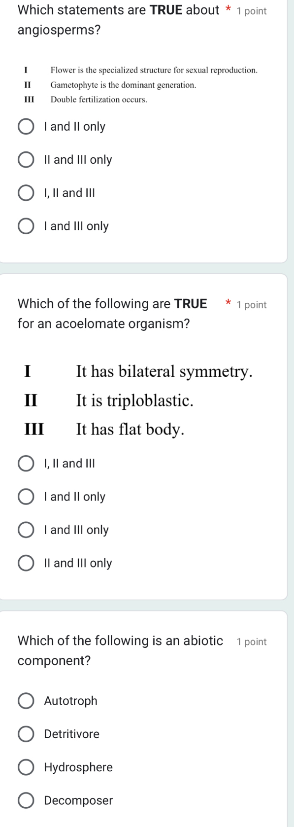 Which statements are TRUE about * 1 point
angiosperms?
I Flower is the specialized structure for sexual reproduction.
II Gametophyte is the dominant generation.
III Double fertilization occurs.
I and II only
II and III only
I, II and III
I and III only
Which of the following are TRUE * 1 point
for an acoelomate organism?
I It has bilateral symmetry.
I It is triploblastic.
III It has flat body.
I, II and III
I and II only
I and III only
II and III only
Which of the following is an abiotic 1 point
component?
Autotroph
Detritivore
Hydrosphere
Decomposer