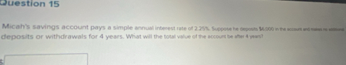 Micah's savings account pays a simple annual interest rate of 2.25%. Suppose he deposits $6,000 in the sccsues and nakes no aditone 
deposits or withdrawals for 4 years. What will the total value of the account be after 4 years