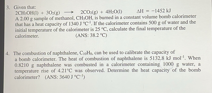 Given that:
2CH_3OH(l)+3O_2(g)to 2CO_2(g)+4H_2O(l) △ H=-1452kJ
A 2.00 g sample of methanol, CH_3OH , is burned in a constant volume bomb calorimeter 
that has a heat capacity of 1340J°C^(-1). If the calorimeter contains 500 g of water and the 
initial temperature of the calorimeter is 25°C , calculate the final temperature of the 
calorimeter. (ANS: 38.2°C)
4. The combustion of naphthalene, C_10H_8 , can be used to calibrate the capacity of 
a bomb calorimeter. The heat of combustion of naphthalene is 5132.8kJmol^(-1). When
0.8210 g naphthalene was combusted in a calorimeter containing 1000 g water, a 
temperature rise of 4.21°C was observed. Determine the heat capacity of the bomb 
calorimeter? (ANS: 3640J°C^(-1))