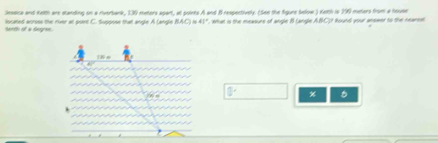 tessica and Kelth are standing on a riverbark, 130 meters apart, at points A and B respectively. (See the figure below.) Keith is 190 meters from a house 
located acress the river at paint C. Suppose that angle A (angle BAC) is 41°. What is the measure of angle B langle ABC)? Round your anower to the nearest 
seath ot s begres.
130 s
□°
%