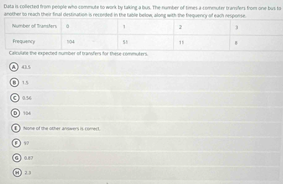 Data is collected from people who commute to work by taking a bus. The number of times a commuter transfers from one bus to
another to reach their final destination is recorded in the table below, along with the frequency of each respons
r of transfers for these commuters.
A 43.5
B 1.5
C0. 56
D 104
E None of the other answers is correct.
F97
G 0.87
H 2.3