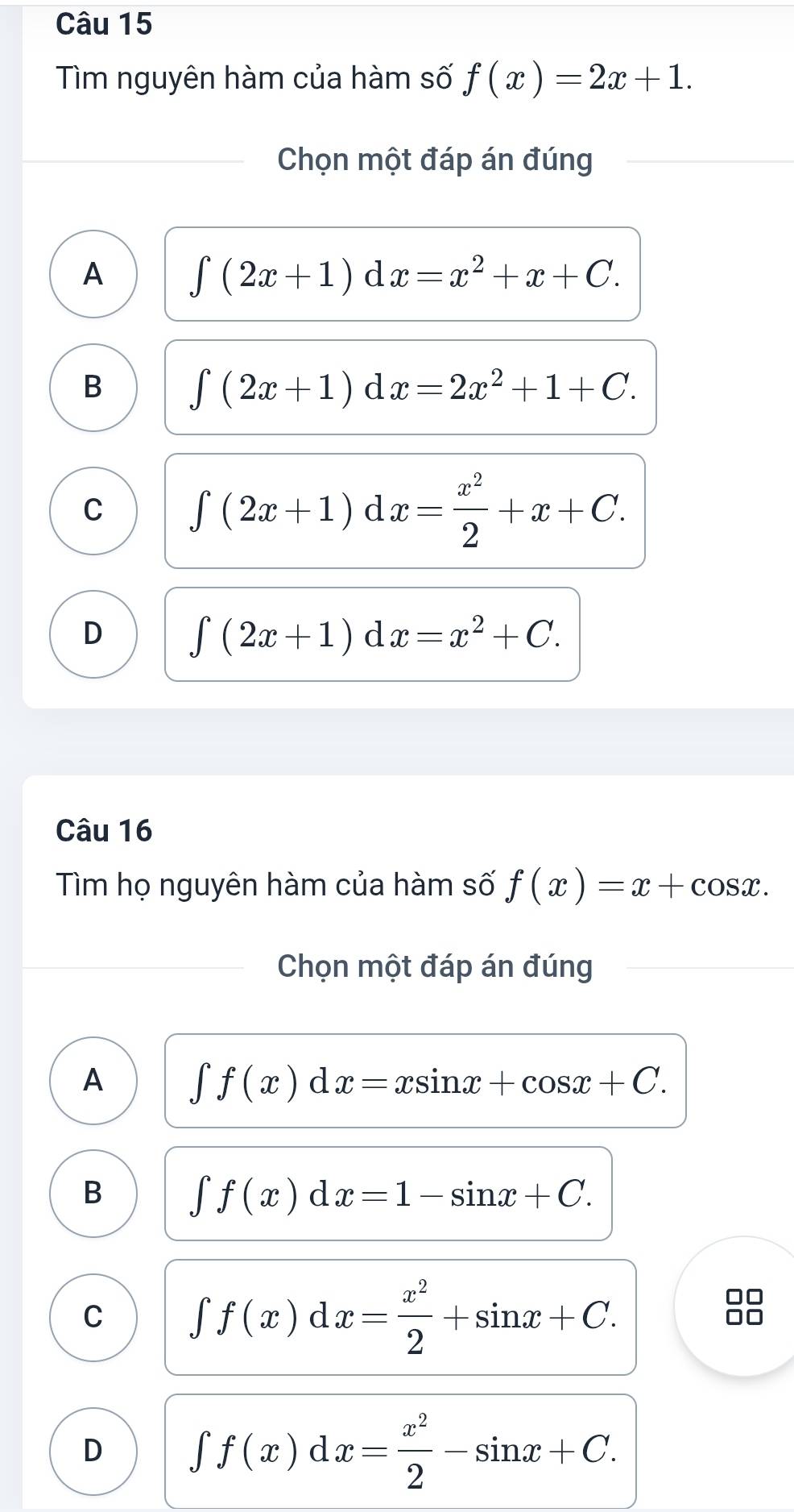 Tìm nguyên hàm của hàm số f(x)=2x+1. 
Chọn một đáp án đúng
A ∈t (2x+1)dx=x^2+x+C.
B ∈t (2x+1)dx=2x^2+1+C.
C ∈t (2x+1)dx= x^2/2 +x+C.
D ∈t (2x+1)dx=x^2+C. 
Câu 16
Tìm họ nguyên hàm của hàm số f(x)=x+cos x. 
Chọn một đáp án đúng
A ∈t f(x)dx=xsin x+cos x+C.
B ∈t f(x)dx=1-sin x+C.
C ∈t f(x)dx= x^2/2 +sin x+C. 
88
D ∈t f(x)dx= x^2/2 -sin x+C.