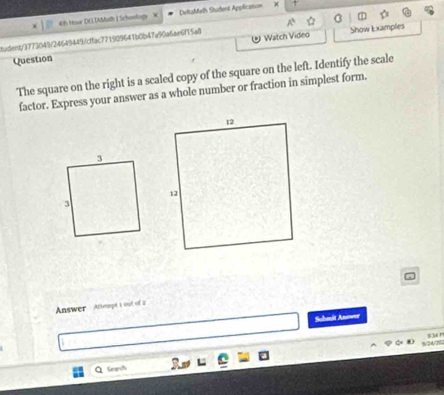 4h Hour DELIAMath | Schoology X DeltaMath Student Application × +' 
tudent/3773049/24649449/cffac771909641b0b47a90a6ae6f15a8 A^3 Show Examples 
Question Watch Video 
The square on the right is a scaled copy of the square on the left. Identify the scale 
factor. Express your answer as a whole number or fraction in simplest form. 
Answer Attept t out of 2 
Suhmit Answer 

Search