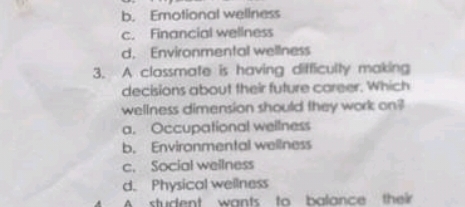 b. Emotional wellness
c. Financial wellness
d. Environmental wellness
3. A classmate is having difficulty making
decisions about their future career. Which
wellness dimension should they work on
a. Occupational wellness
b. Environmental wellness
c. Social wellness
d. Physical wellness
A student wants to balance their