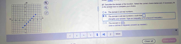 A
27. Describe the domain of the function. Select the correct choice below and, if necessary, fill
1
in the answer box to complete your choice.
2
1 A. The domain is all real numbers.
B. The domain is all real numbers x such that
a (Simplity your answer. Type an inequality or a compound inequality.)

C. The domain is 
(Use a comma to separate answers as needed.)
x
2  + More
Clear all Final check