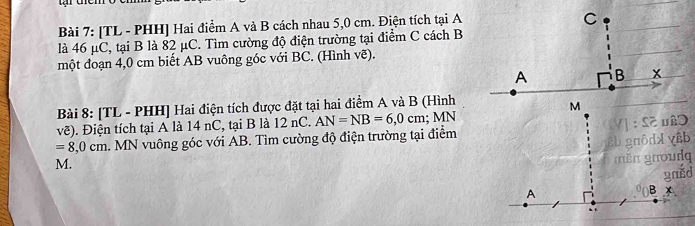 [TL - PHH] Hai điểm A và B cách nhau 5,0 cm. Điện tích tại A
là 46 μC, tại B là 82 μC. Tìm cường độ điện trường tại điểm C cách B 
một đoạn 4,0 cm biết AB vuông góc với BC. (Hình vẽ). 
Bài 8: [TL - PHH] Hai điện tích được đặt tại hai điểm A và B (Hình 
vẽ). Điện tích tại A là 14 nC, tại B là 12 nC. AN=NB=6,0cm; N MN
=8,0cm h. MN vuông góc với AB. Tìm cường độ điện trường tại điểm
M.