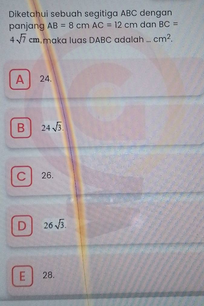 Diketahui sebuah segitiga ABC dengan
panjang AB=8cmAC=12cm dan BC=
4sqrt(7)cm maka luas DABC adalah ... cm^2.
A 24.
B 24sqrt(3).
C 26.
D 26sqrt(3).
E 28.