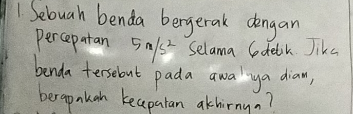 Sebuah benda bergerak dengan 
percepatan 5n/s^2 Selama Codelik Jike 
benda tersebut pada awalya diaw, 
berapakan keapatan akhirnyn?