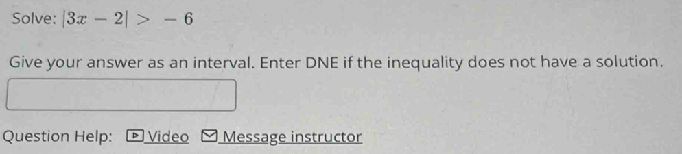 Solve: |3x-2|>-6
Give your answer as an interval. Enter DNE if the inequality does not have a solution. 
Question Help: Video Message instructor