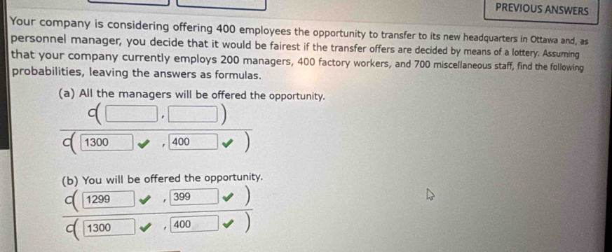 PREVIOUS ANSWERS 
Your company is considering offering 400 employees the opportunity to transfer to its new headquarters in Ottawa and, as 
personnel manager, you decide that it would be fairest if the transfer offers are decided by means of a lottery. Assuming 
that your company currently employs 200 managers, 400 factory workers, and 700 miscellaneous staff, find the following 
probabilities, leaving the answers as formulas. 
(a) All the managers will be offered the opportunity.
c(□ ,□ )
1300 400 □ vee )
(b) You will be offered the opportunity.
C(1299 ,□ 399,□ )
overline c(1300 100 400)