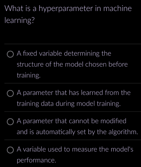 What is a hyperparameter in machine
learning?
A fixed variable determining the
structure of the model chosen before
training.
A parameter that has learned from the
training data during model training.
A parameter that cannot be modified
and is automatically set by the algorithm.
A variable used to measure the model's
performance.