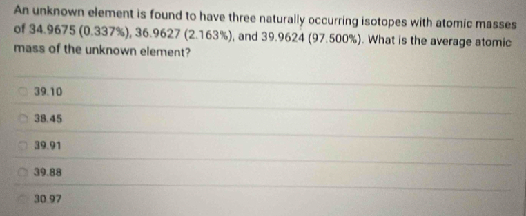 An unknown element is found to have three naturally occurring isotopes with atomic masses
of 34.9675 (0.337%), 36.9627 (2.163%), and 39.9624 (97.500%). What is the average atomic
mass of the unknown element?
39.10
38.45
39.91
39.88
30.97